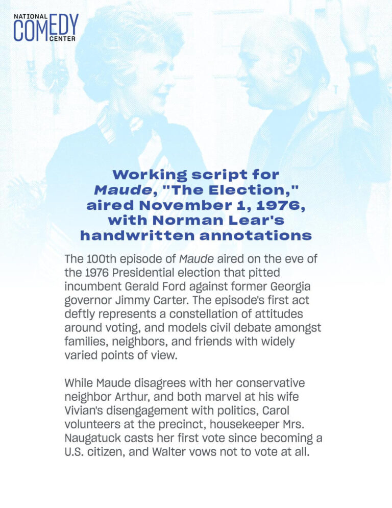 Working script for Maude, "The Election," aired November 1, 1976, with Norman Lear's handwritten annotations The 100th episode of Maude aired on the eve of the 1976 Presidential election that pitted incumbent Gerald Ford against former Georgia governor Jimmy Carter. The episode's first act deftly represents a constellation of attitudes around voting, and models civil debate amongst families, neighbors, and friends with widely varied points of view. While Maude disagrees with her conservative neighbor Arthur, and both marvel at his wife Vivian's disengagement with politics, Carol volunteers at the precinct, housekeeper Mrs. Naugatuck casts her first vote since becoming a U.S. citizen, and Walter vows not to vote at all.