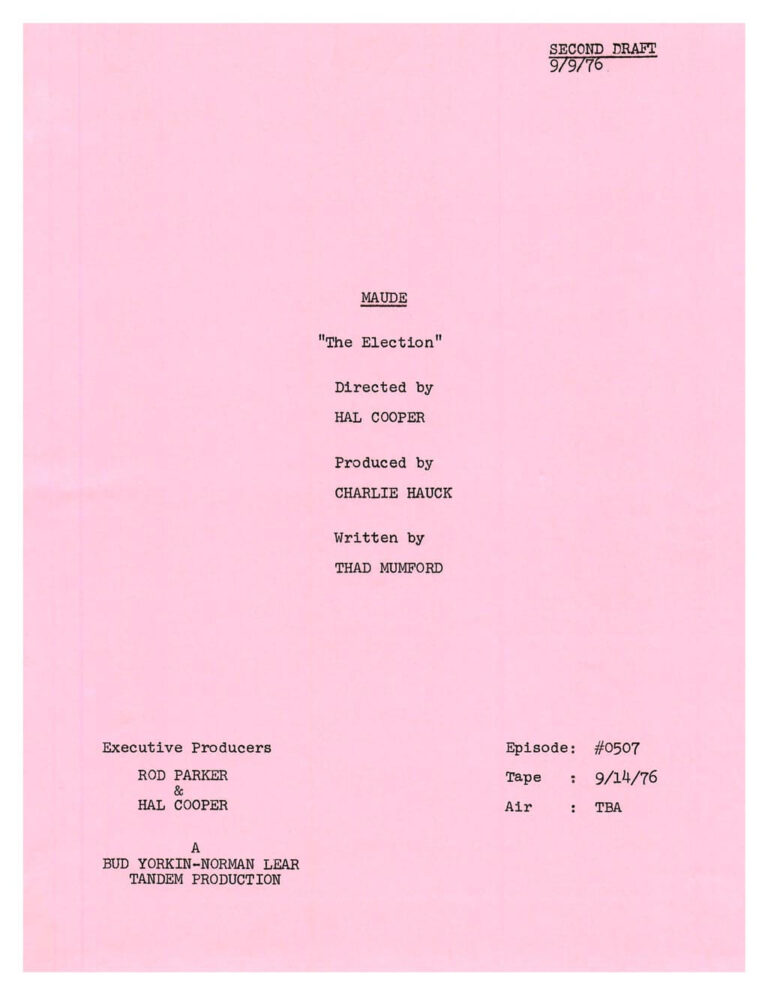 Pink paper photo copy of a working television script. It reads: Second Draft 9/9/76 MAUDE “The Election” Directed by HAL COOPER Produced by CHARLIE HAUCK Written by THAD MUMFORD Executive Producers ROD PARKER & HAL COOPER Episode: #0507 Tape: 9/14/76 Air: TBA A BUD YORKIN-NORMAN LEAR TANDEM PRODUCTION