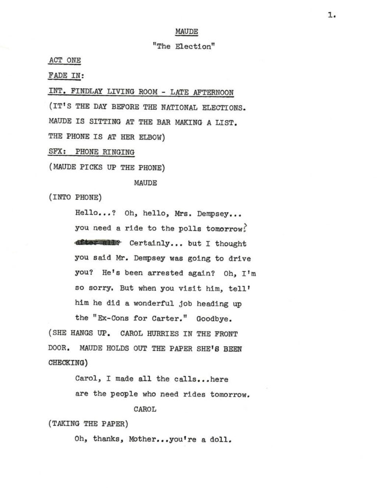 1. MAUDE "The Election" ACT ONE FADE IN: INT. FINDLAY LIVING ROOM - LATE AFTERNOON (IT'S THE DAY BEFORE THE NATIONAL ELECTIONS. MAUDE IS SITTING AT THE BAR MAKING A LIST. THE PHONE IS AT HER ELBOW) SFX: PHONE RINGING (MAUDE PICKS UP THE PHONE) MAUDE (INTO PHONE) Hello...? Oh, hello, Mrs. Dempsey... you need a ride to the polls tomorrow? After all? Strikethrough Certainly... but I thought you said Mr. Dempsey was going to drive you? He's been arrested again? Oh, I'm so sorry, But when you visit him, tell him he did a wonderful job heading up the "Ex-Cons for Carter." Goodbye. (SHE HANGS UP. CAROL HURRIES IN THE FRONT DOOR. MAUDE HOLDS OUT THE PAPER SHE'S BEEN CHECKING) Carol, I made all the calls...here are the people who need rides tomorrow. CAROL (TAKING THE PAPER) Oh, thanks, Mother...you're a doll.