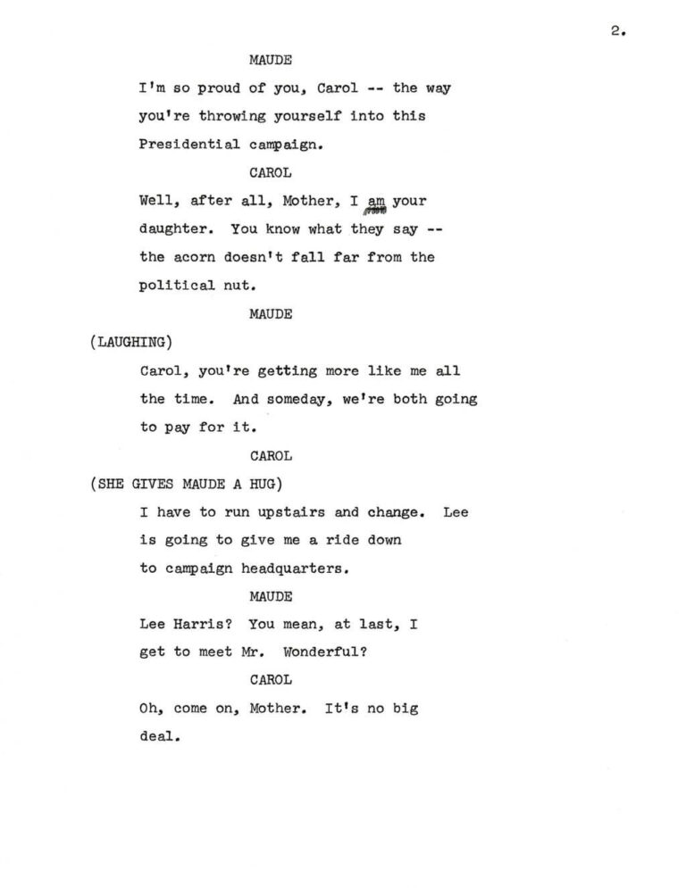 2. MAUDE I'm so proud of you, Carol -- the way you're throwing yourself into this Presidential campaign. CAROL Well, after all, Mother, I am your daughter. You know what they say -- the acorn doesn't fall far from the political nut. MAUDE (LAUGHING) Carol, you're getting more like me all the time. And someday, we're both going to pay for it. CAROL (SHE GIVES MAUDE A HUG) I have to run upstairs and change. Lee is going to give me a ride down to campaign headquarters. MAUDE Lee Harris? You mean, at last, I get to meet Mr. Wonderful? CAROL Oh, come on, Mother. It's no big deal.