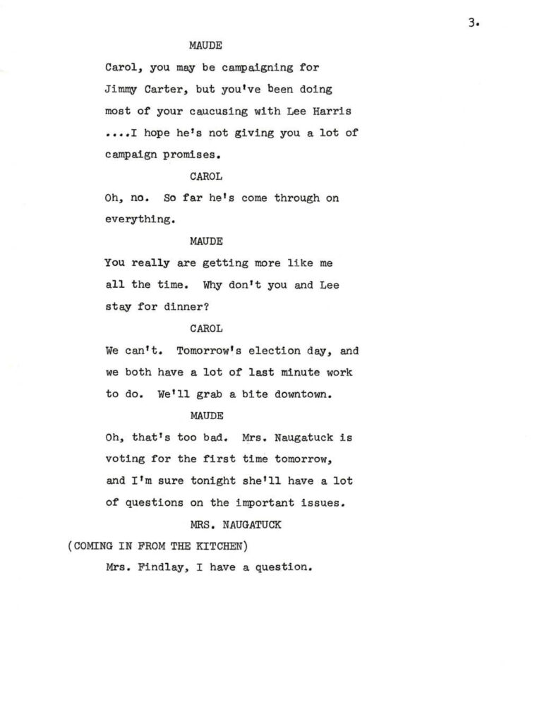 3. MAUDE Carol, you may be campaigning for Jimmy Carter, but you've been doing most of your caucusing with Lee Harris ….I hope he's not giving you a lot of campaign promises. CAROL Oh, no. So far he's come through on everything. MAUDE You really are getting more like me all the time. Why don't you and Lee stay for dinner? CAROL We can't. Tomorrow's election day, and we both have a lot of last minute work to do. We'll grab a bite downtown. MAUDE Oh, that's too bad. Mrs. Naugatuck is voting for the first time tomorrow, and I'm sure tonight she'll have a lot of questions on the important issues. MRS. NAUGATUCK (COMING IN FROM THE KITCHEN) Mrs. Findlay, I have a question.